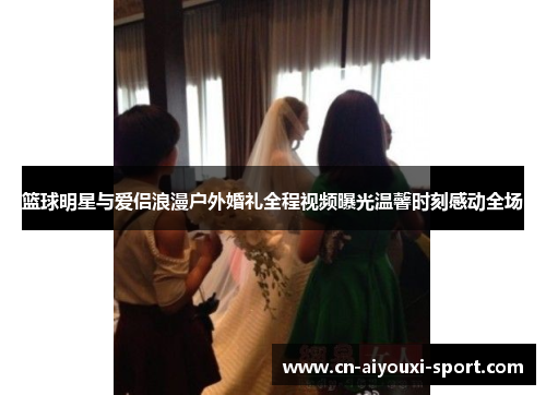 篮球明星与爱侣浪漫户外婚礼全程视频曝光温馨时刻感动全场