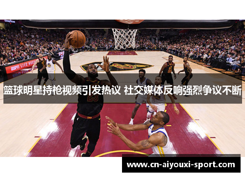 篮球明星持枪视频引发热议 社交媒体反响强烈争议不断