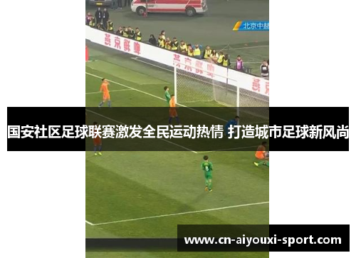 国安社区足球联赛激发全民运动热情 打造城市足球新风尚