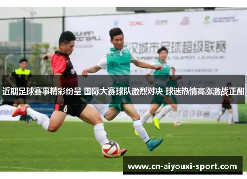 近期足球赛事精彩纷呈 国际大赛球队激烈对决 球迷热情高涨激战正酣